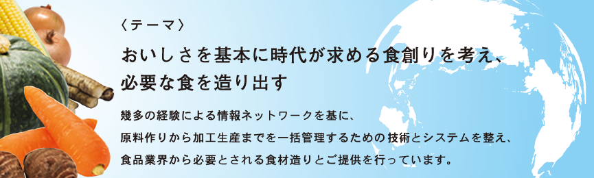 <テーマ>おいしさを基本に時代が求める食創りを考え、必要な食を造り出す。幾度の経験による情報ネットワークを基に、原料作りから加工生産までを一括管理するための技術とシステムを整え、食品業界から必要とされる食材造りとご提供を行っています。